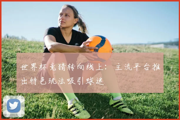 世界杯竞猜转向线上：主流平台推出特色玩法吸引球迷