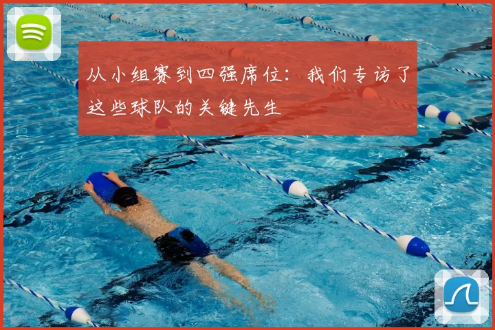 从小组赛到四强席位:我们专访了这些球队的关键先生