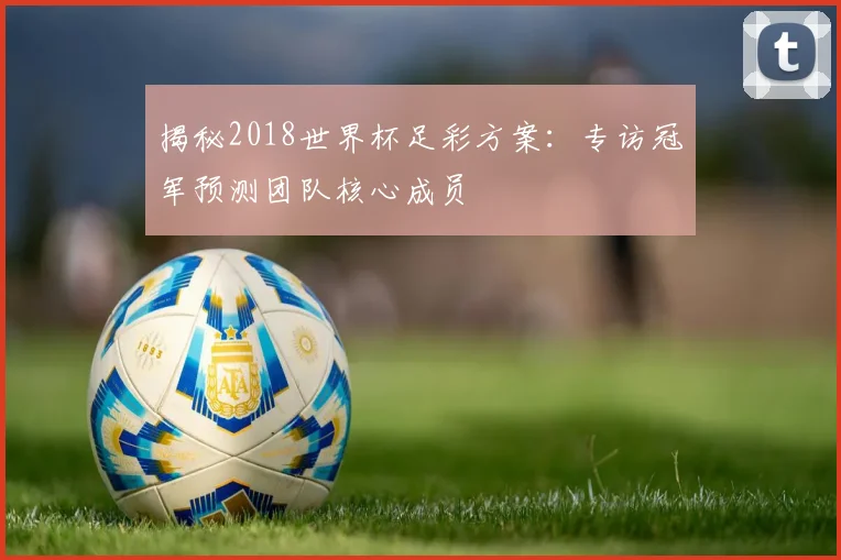 揭秘2018世界杯足彩方案：专访冠军预测团队核心成员