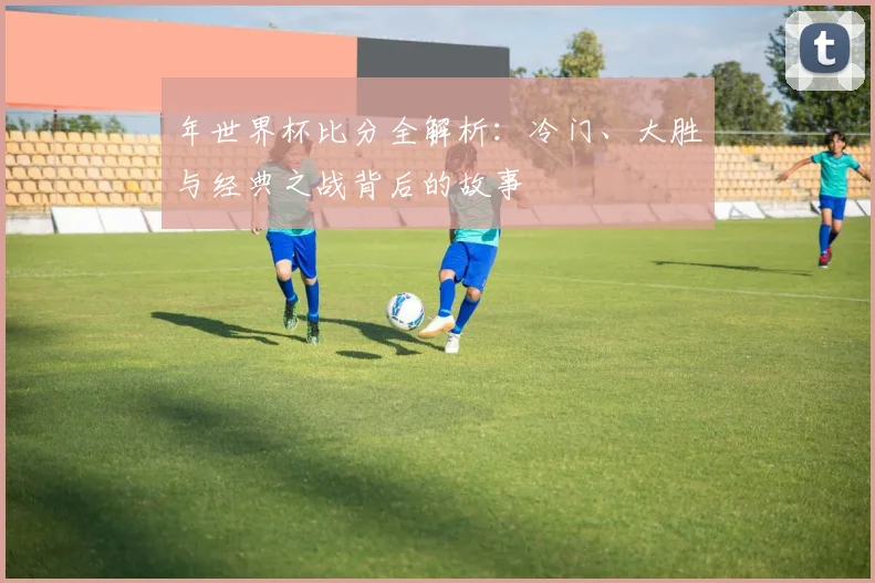 年世界杯比分全解析：冷门、大胜与经典之战背后的故事