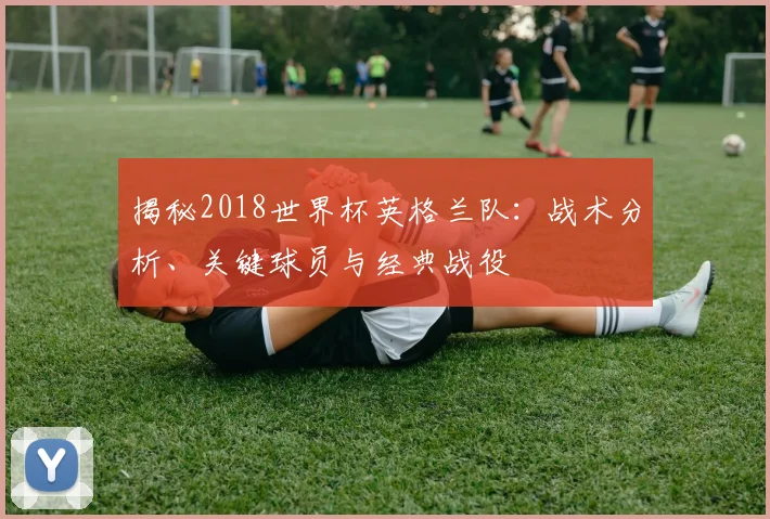 揭秘2018世界杯英格兰队：战术分析、关键球员与经典战役
